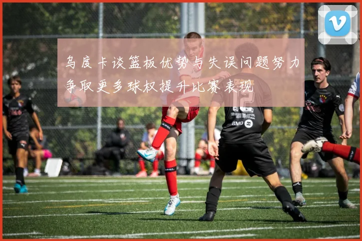 乌度卡谈篮板优势与失误问题努力争取更多球权提升比赛表现