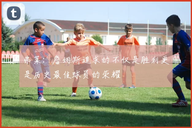 弗莱：詹姆斯追求的不仅是胜利更是历史最佳球员的荣耀