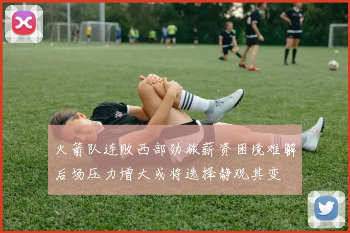 火箭队连败西部劲旅薪资困境难解后场压力增大或将选择静观其变