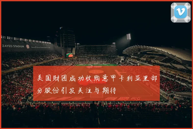 美国财团成功收购意甲卡利亚里部分股份引发关注与期待