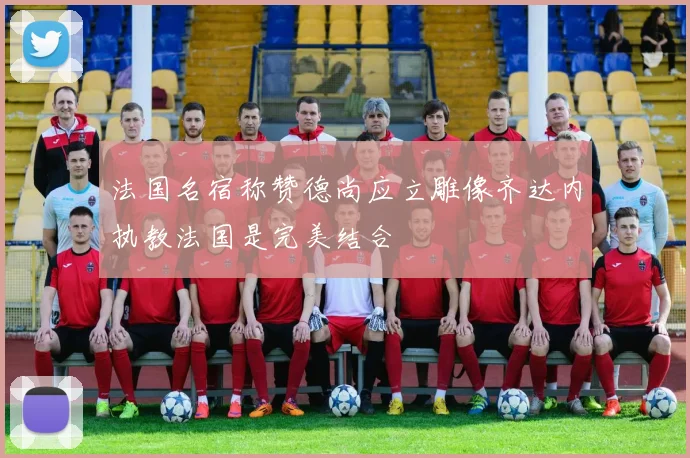 法国名宿称赞德尚应立雕像齐达内执教法国是完美结合