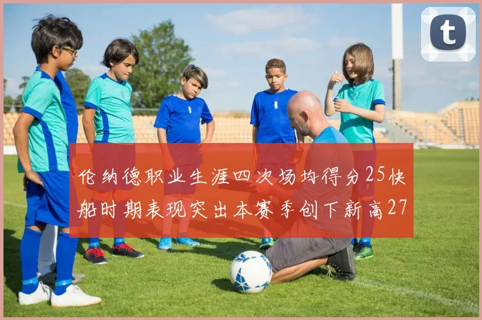 伦纳德职业生涯四次场均得分25快船时期表现突出本赛季创下新高279分