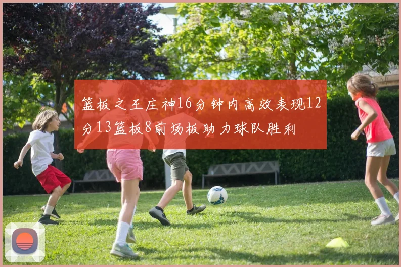 篮板之王庄神16分钟内高效表现12分13篮板8前场板助力球队胜利
