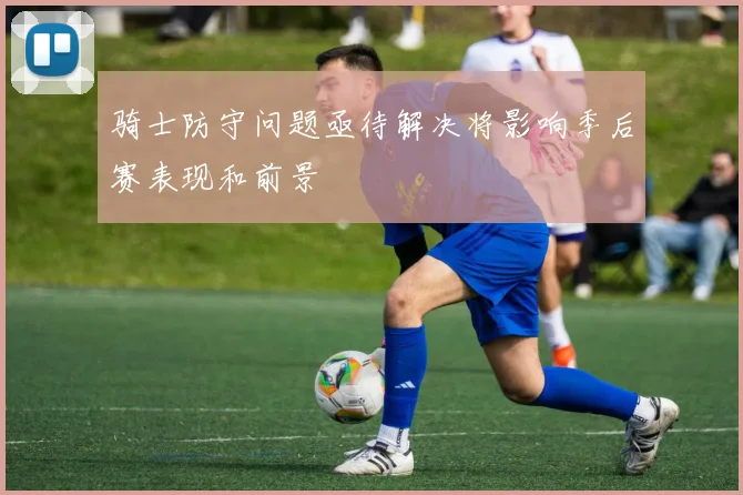 骑士防守问题亟待解决将影响季后赛表现和前景