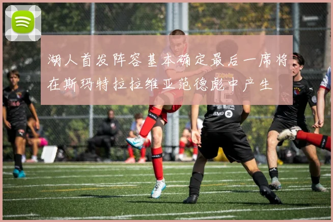 湖人首发阵容基本确定最后一席将在斯玛特拉拉维亚范德彪中产生
