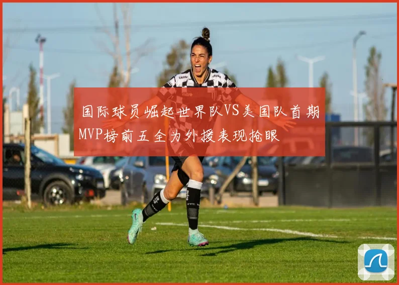 国际球员崛起世界队VS美国队首期MVP榜前五全为外援表现抢眼
