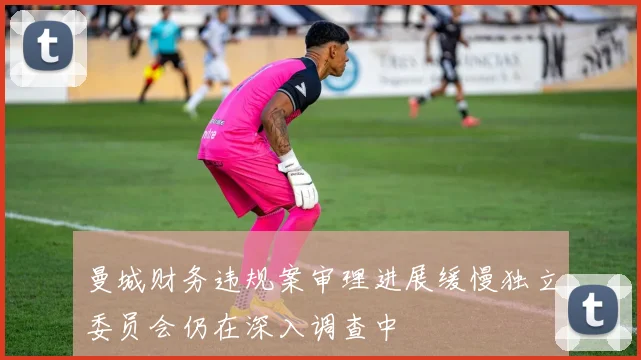 曼城财务违规案审理进展缓慢独立委员会仍在深入调查中