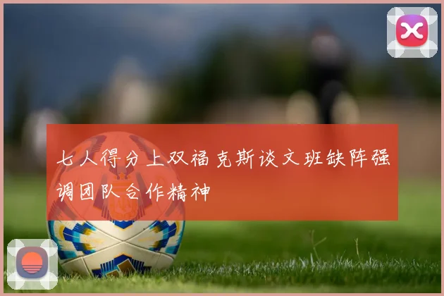 七人得分上双福克斯谈文班缺阵强调团队合作精神