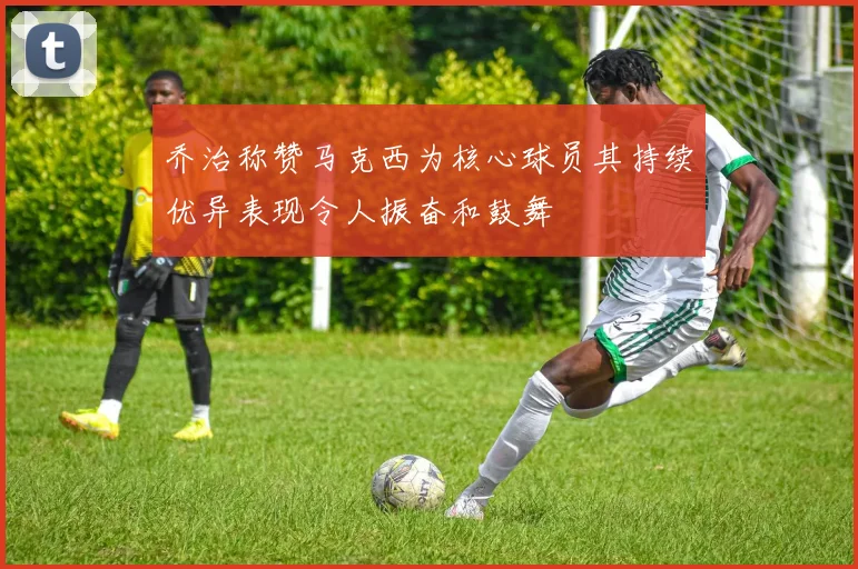 乔治称赞马克西为核心球员其持续优异表现令人振奋和鼓舞