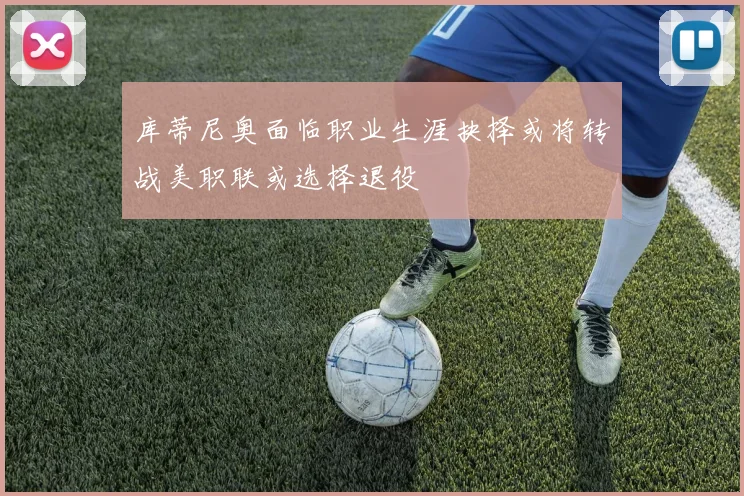 库蒂尼奥面临职业生涯抉择或将转战美职联或选择退役