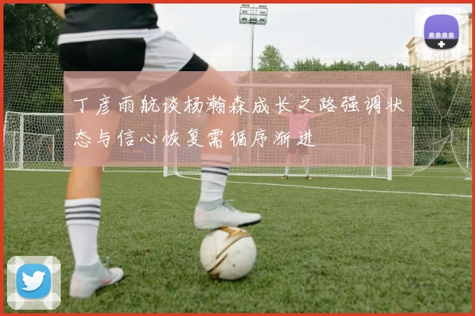 丁彦雨航谈杨瀚森成长之路强调状态与信心恢复需循序渐进