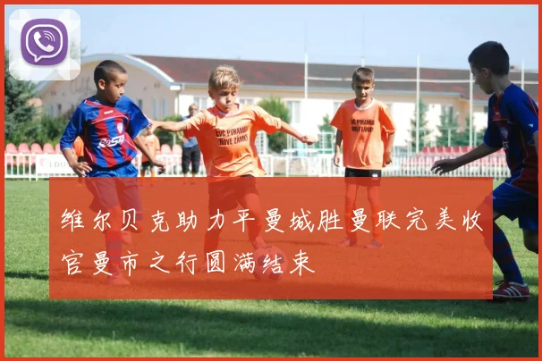 维尔贝克助力平曼城胜曼联完美收官曼市之行圆满结束
