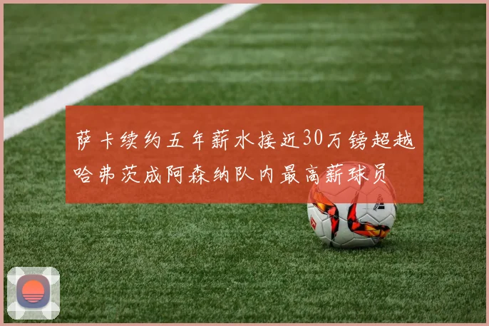 萨卡续约五年薪水接近30万镑超越哈弗茨成阿森纳队内最高薪球员