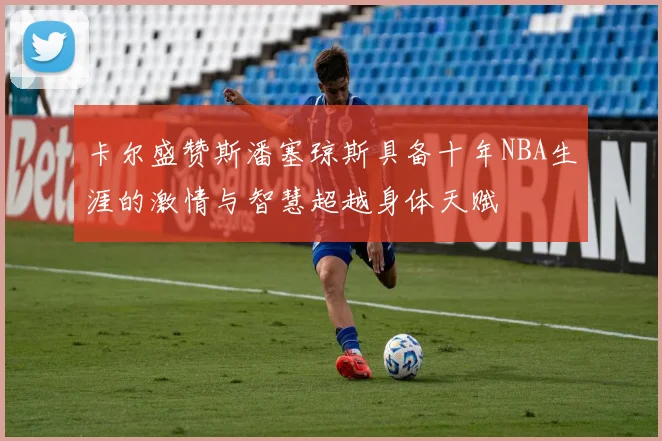 卡尔盛赞斯潘塞琼斯具备十年NBA生涯的激情与智慧超越身体天赋