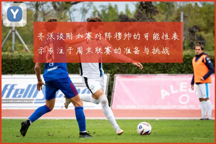 齐沃谈附加赛对阵穆帅的可能性表示专注于周末联赛的准备与挑战