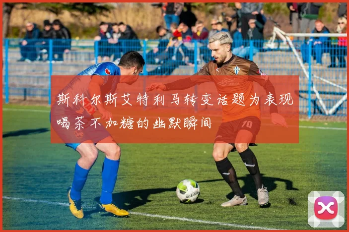 斯科尔斯艾特利马转变话题为表现喝茶不加糖的幽默瞬间