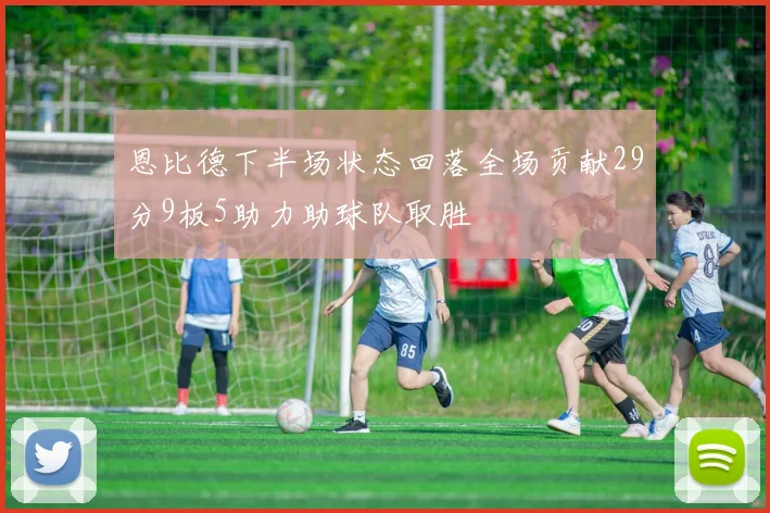恩比德下半场状态回落全场贡献29分9板5助力助球队取胜