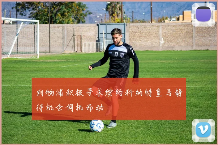 利物浦积极寻求续约科纳特皇马静待机会伺机而动