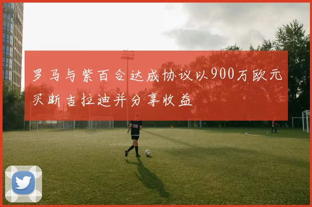 罗马与紫百合达成协议以900万欧元买断吉拉迪并分享收益