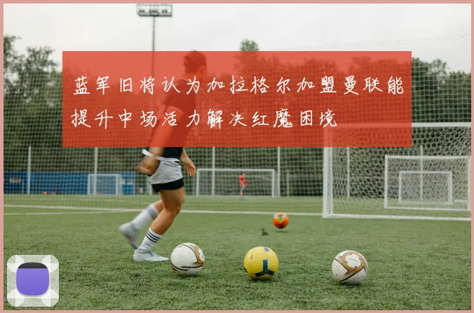 蓝军旧将认为加拉格尔加盟曼联能提升中场活力解决红魔困境