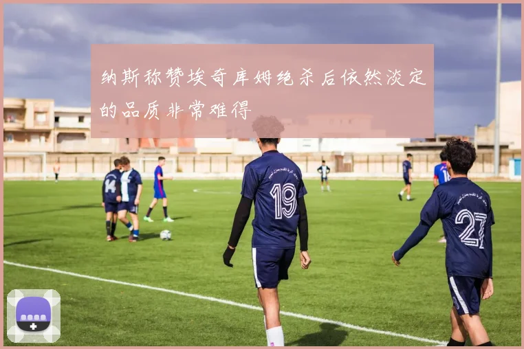 纳斯称赞埃奇库姆绝杀后依然淡定的品质非常难得