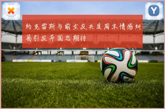 约克雷斯与前女友共度周末情感纠葛引发异国恋期待