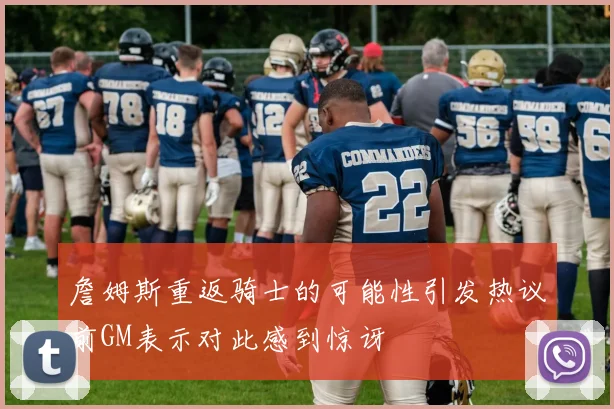 詹姆斯重返骑士的可能性引发热议前GM表示对此感到惊讶