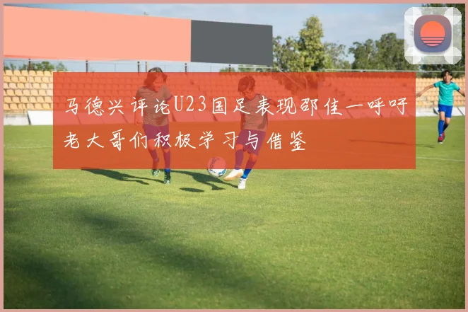 马德兴评论U23国足表现邵佳一呼吁老大哥们积极学习与借鉴