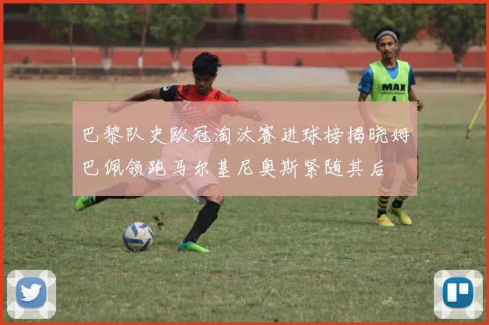 巴黎队史欧冠淘汰赛进球榜揭晓姆巴佩领跑马尔基尼奥斯紧随其后