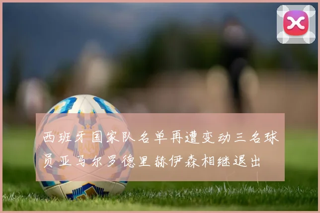 西班牙国家队名单再遭变动三名球员亚马尔罗德里赫伊森相继退出