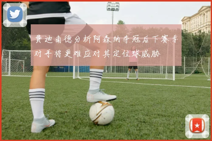 费迪南德分析阿森纳夺冠后下赛季对手将更难应对其定位球威胁