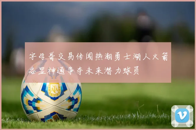 字母哥交易传闻热潮勇士湖人火箭各显神通争夺未来潜力球员