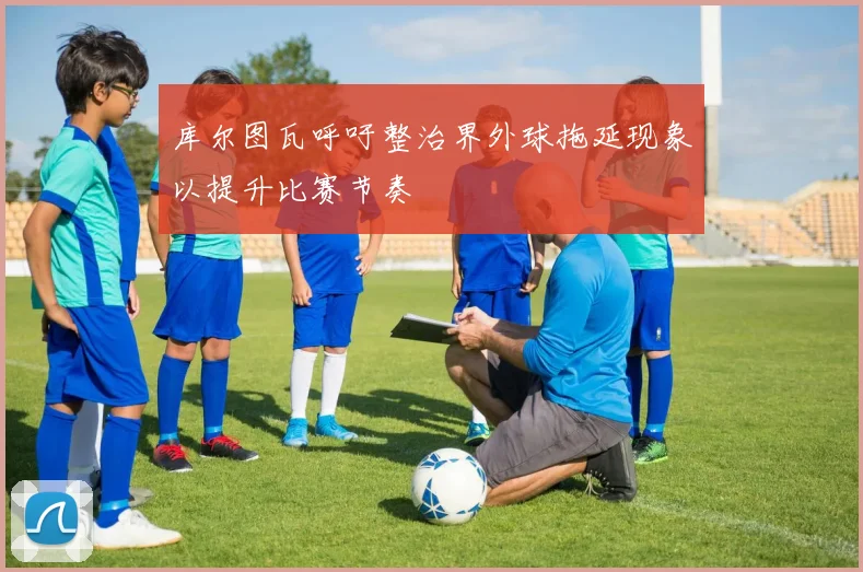 库尔图瓦呼吁整治界外球拖延现象以提升比赛节奏