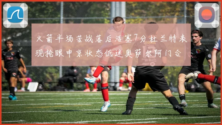 火箭半场苦战落后活塞7分杜兰特表现抢眼申京状态低迷奥萨尔阿门合力贡献16分
