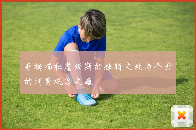 夸梅揭秘詹姆斯的独特之处与乔丹的消费观念之道