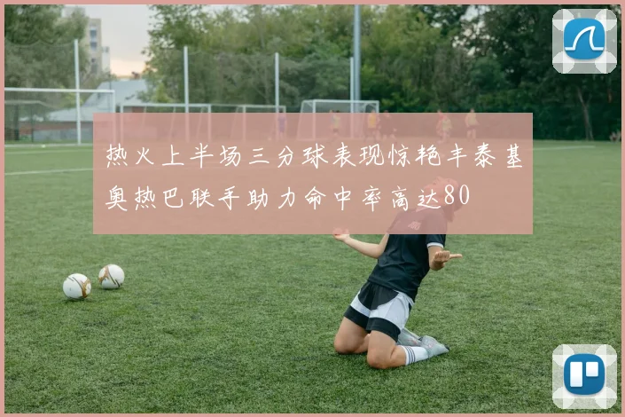 热火上半场三分球表现惊艳丰泰基奥热巴联手助力命中率高达80