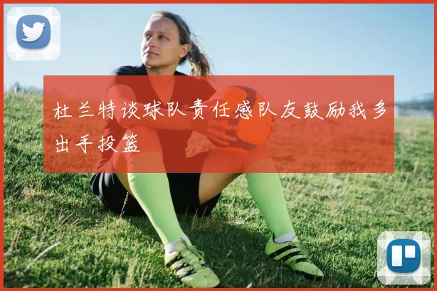 杜兰特谈球队责任感队友鼓励我多出手投篮