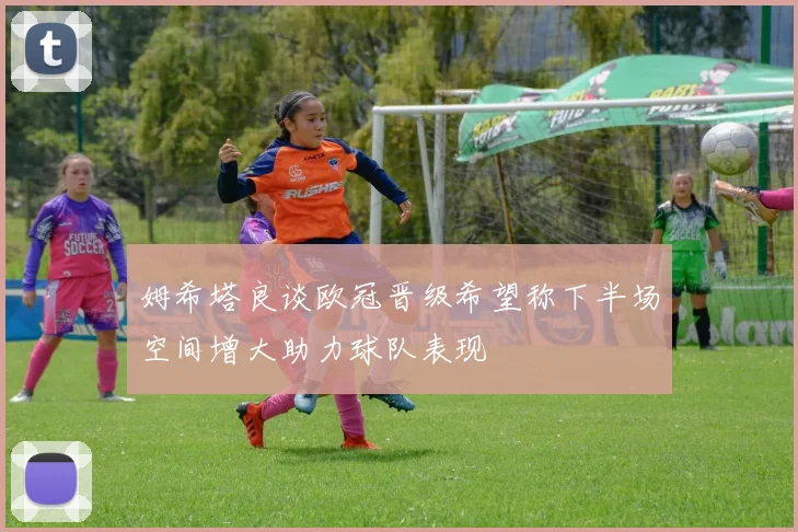姆希塔良谈欧冠晋级希望称下半场空间增大助力球队表现