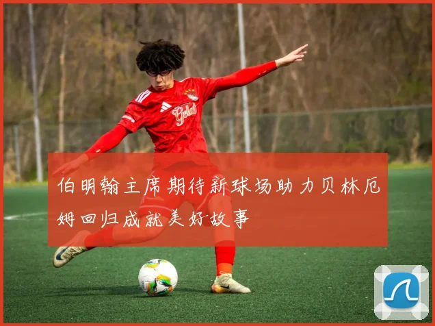 伯明翰主席期待新球场助力贝林厄姆回归成就美好故事