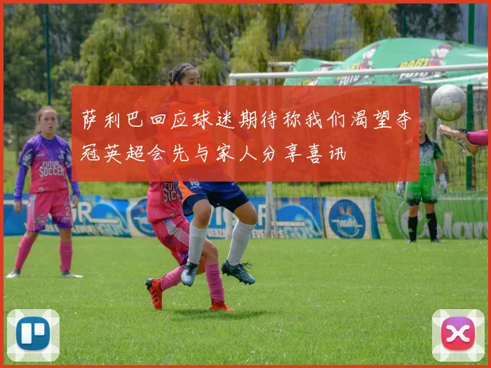 萨利巴回应球迷期待称我们渴望夺冠英超会先与家人分享喜讯