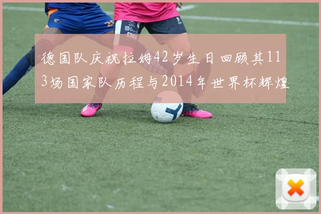 德国队庆祝拉姆42岁生日回顾其113场国家队历程与2014年世界杯辉煌