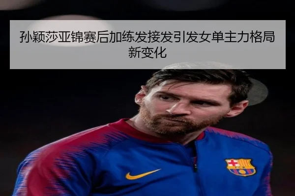 孙颖莎亚锦赛后加练发接发引发女单主力格局新变化(hth)
